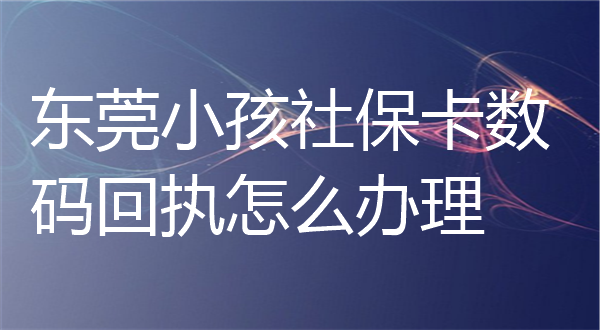 东莞小孩社保卡数码回执怎么办理？