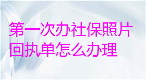 第一次办社保照片回执单怎么办理？
