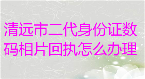 清远市二代身份证数码相片回执怎么办理
