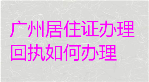 广州居住证办理回执如何办理
