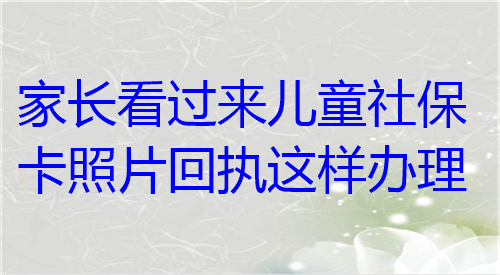 家长看过来儿童社保卡照片回执这样办理