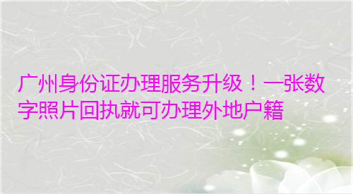 广州身份证办理服务升级！一张数字照片回执就可以办理外地户籍