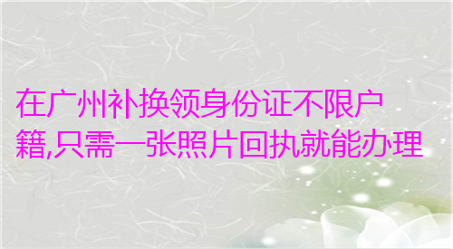 在广州补换领身份证不限户籍，只需一张照片回执就能办理