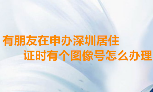 有朋友在申办深圳居住证是有个图像号怎么办理