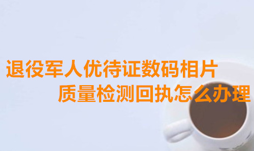 退役军人优待证数码相片质量检测回执怎么办理？