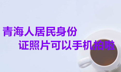 青海人居民身份证照片可以用手机拍啦