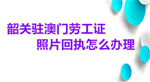 韶关驻澳门劳工证照片回执怎么办理
