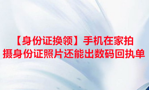 【身份证换领】手机在家拍摄身份证照片还能出数码回执单