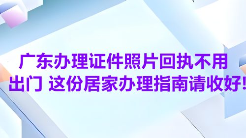 广东办理证件照片回执不用出门！这份居家办理指南请收好！